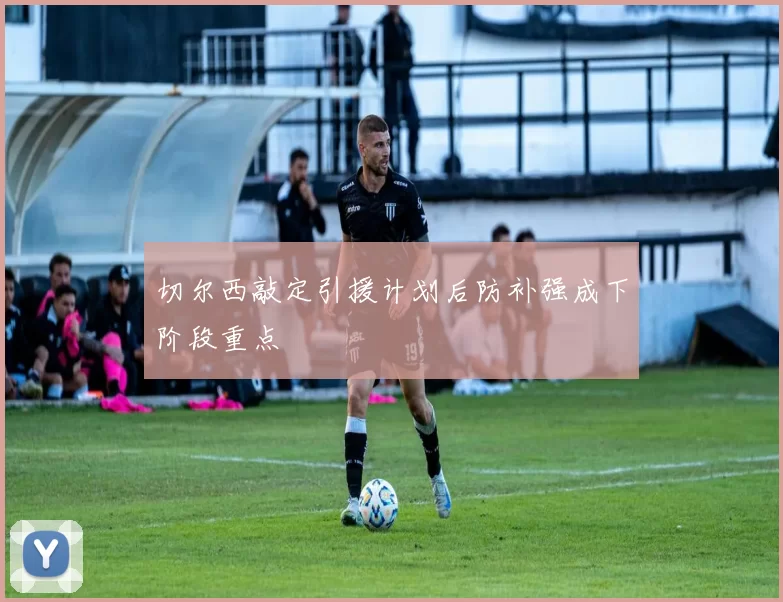 切尔西敲定引援计划后防补强成下阶段重点