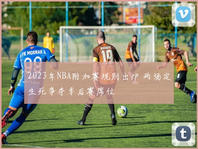 2023年NBA附加赛规则出炉 两场定生死争夺季后赛席位