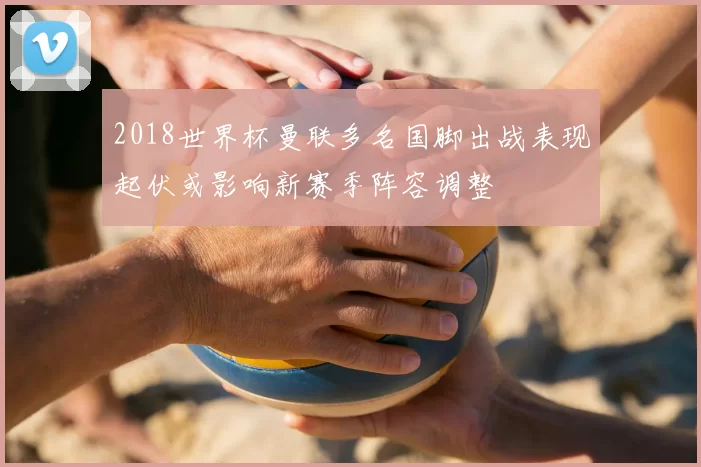 2018世界杯曼联多名国脚出战表现起伏或影响新赛季阵容调整