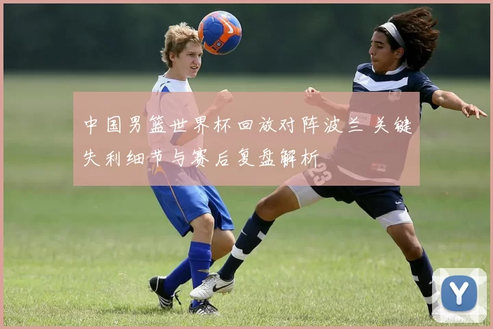中国男篮世界杯回放对阵波兰 关键失利细节与赛后复盘解析