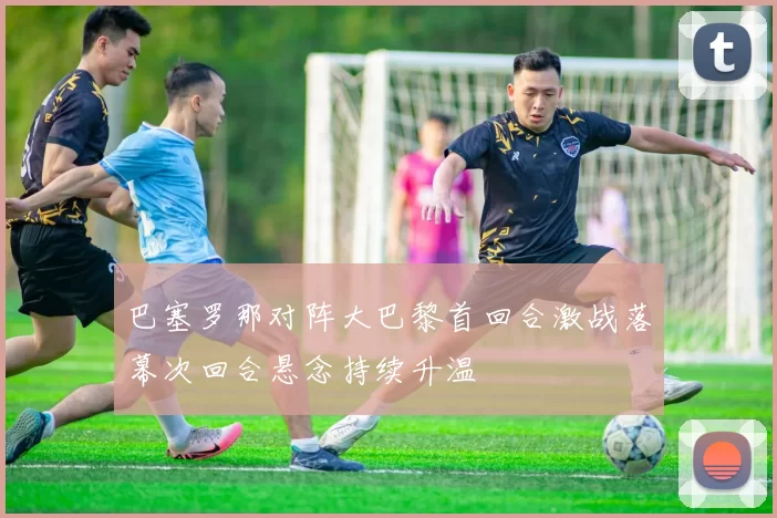 巴塞罗那对阵大巴黎首回合激战落幕次回合悬念持续升温