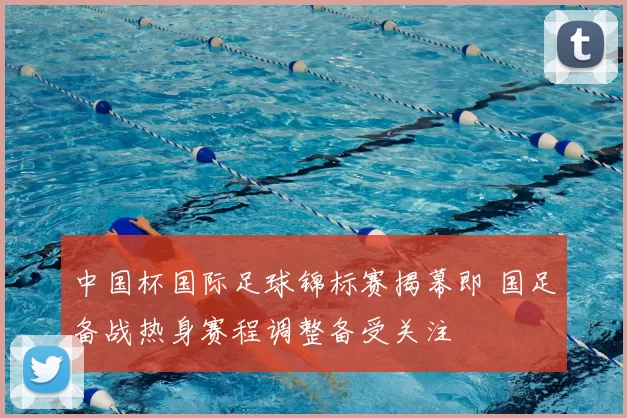 中国杯国际足球锦标赛揭幕即 国足备战热身赛程调整备受关注
