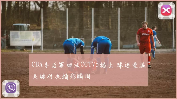 CBA季后赛回放CCTV5播出 球迷重温关键对决精彩瞬间