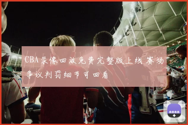 CBA录像回放免费完整版上线 赛场争议判罚细节可回看