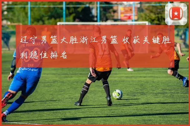 辽宁男篮大胜浙江男篮 收获关键胜利稳住排名