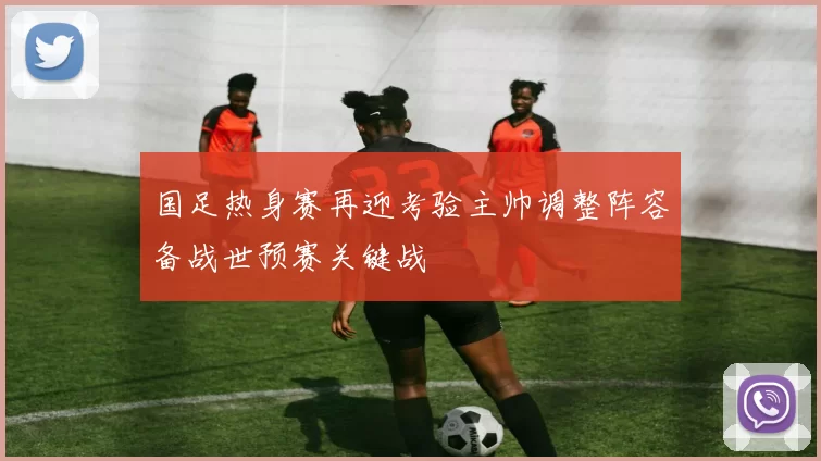 国足热身赛再迎考验主帅调整阵容备战世预赛关键战