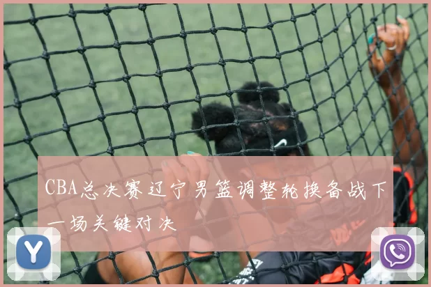 CBA总决赛辽宁男篮调整轮换备战下一场关键对决