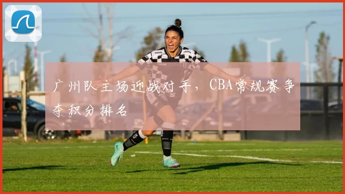 广州队主场迎战对手，CBA常规赛争夺积分排名