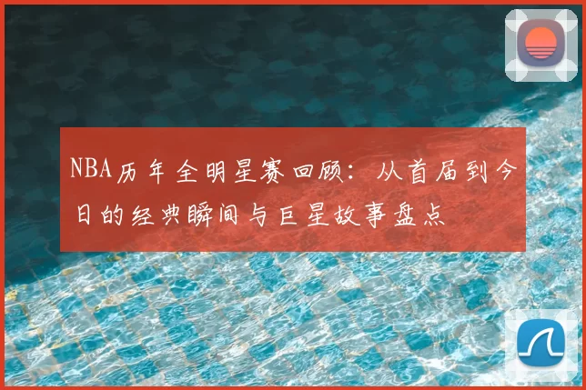 NBA历年全明星赛回顾：从首届到今日的经典瞬间与巨星故事盘点