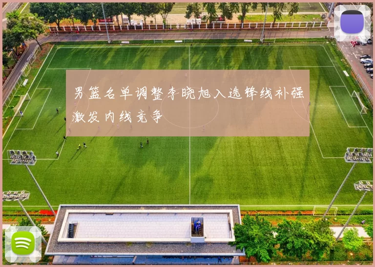 男篮名单调整李晓旭入选锋线补强激发内线竞争