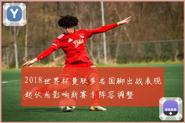 2018世界杯曼联多名国脚出战表现起伏或影响新赛季阵容调整