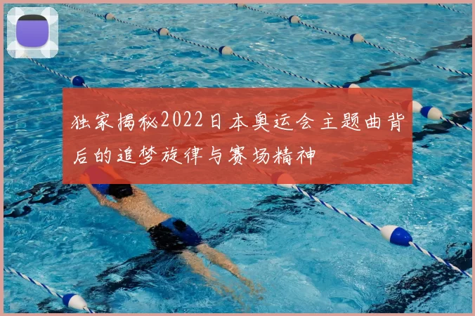 独家揭秘2022日本奥运会主题曲背后的追梦旋律与赛场精神