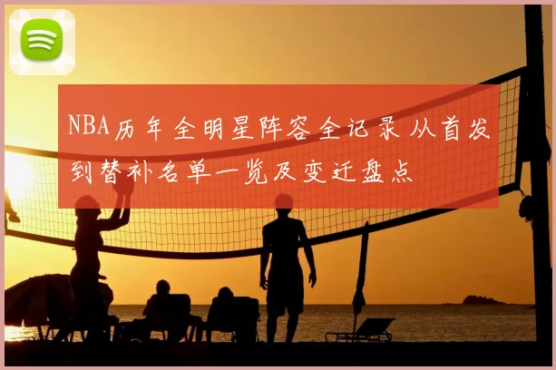 NBA历年全明星阵容全记录 从首发到替补名单一览及变迁盘点