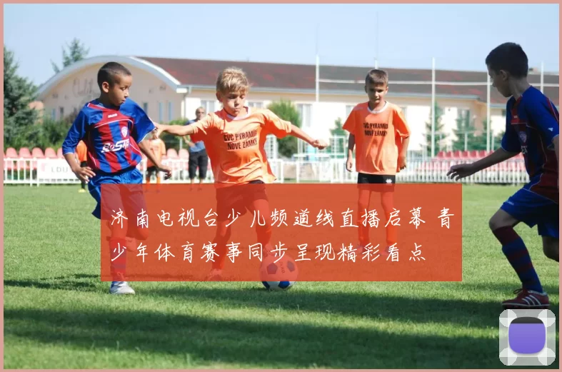 济南电视台少儿频道线直播启幕 青少年体育赛事同步呈现精彩看点