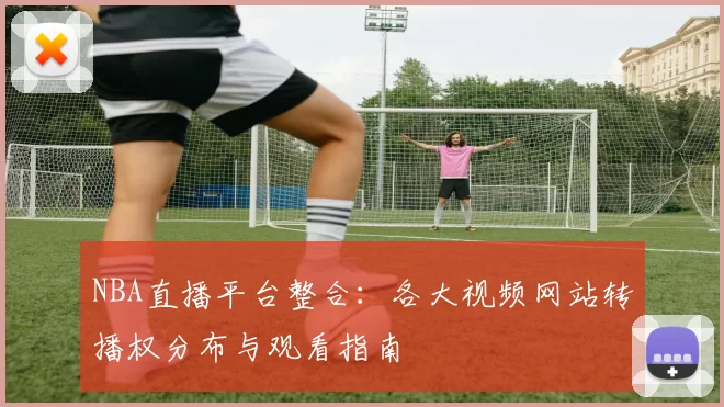 NBA直播平台整合：各大视频网站转播权分布与观看指南