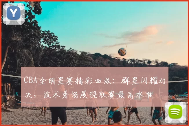 CBA全明星赛精彩回放：群星闪耀对决，技术秀场展现联赛最高水准