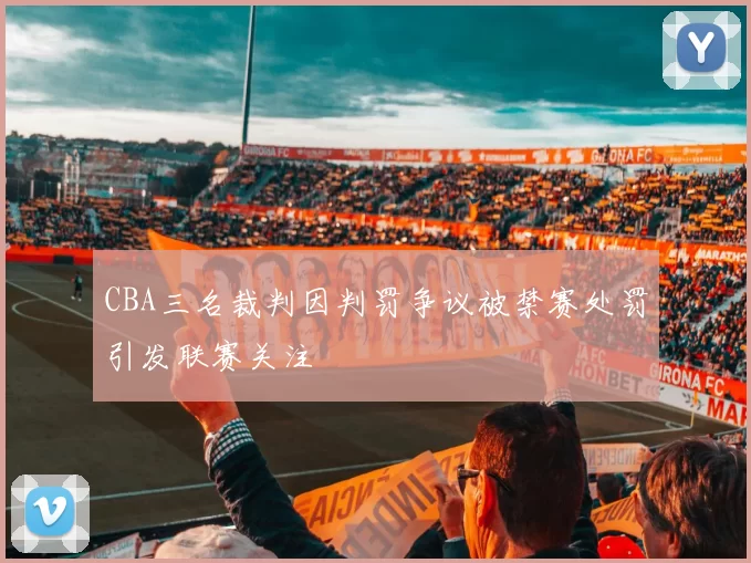 CBA三名裁判因判罚争议被禁赛处罚引发联赛关注