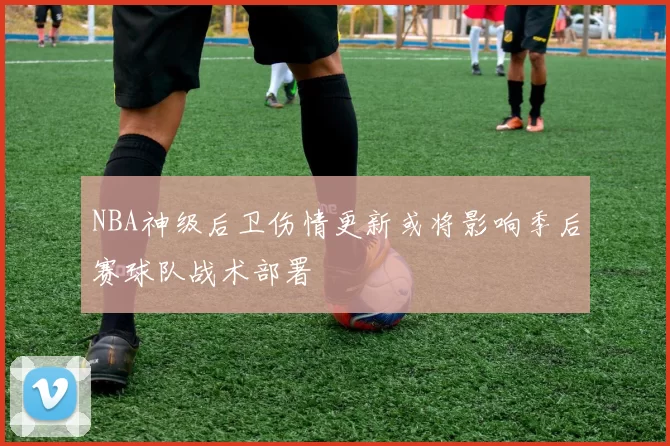 NBA神级后卫伤情更新或将影响季后赛球队战术部署