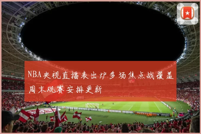 NBA央视直播表出炉多场焦点战覆盖周末观赛安排更新