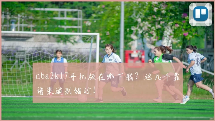 nba2k17手机版在哪下载？这几个靠谱渠道别错过！
