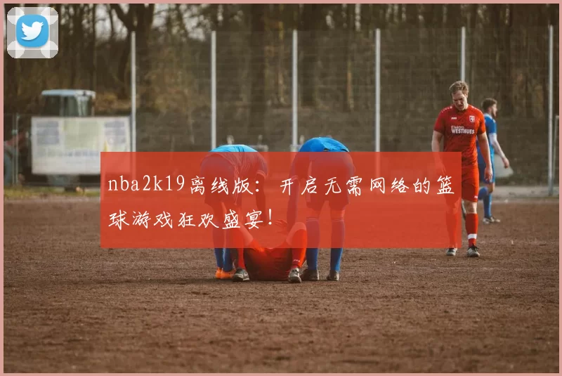 nba2k19离线版：开启无需网络的篮球游戏狂欢盛宴！
