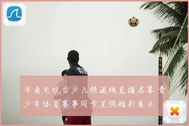 济南电视台少儿频道线直播启幕 青少年体育赛事同步呈现精彩看点