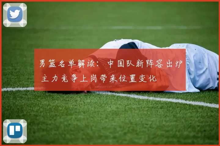 男篮名单解读：中国队新阵容出炉 主力竞争上岗带来位置变化