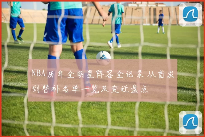 NBA历年全明星阵容全记录 从首发到替补名单一览及变迁盘点