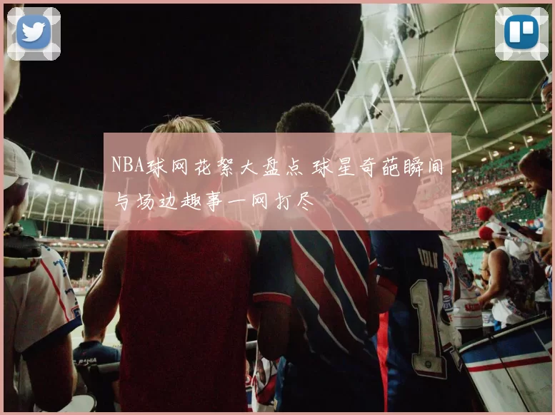 NBA球网花絮大盘点 球星奇葩瞬间与场边趣事一网打尽