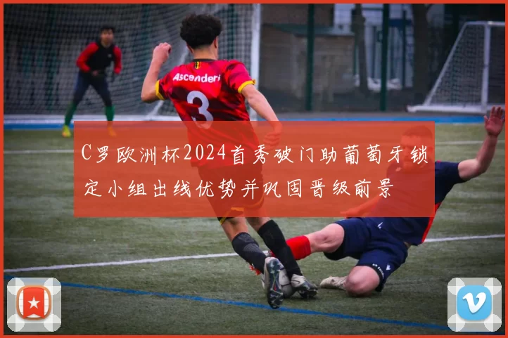 C罗欧洲杯2024首秀破门助葡萄牙锁定小组出线优势并巩固晋级前景