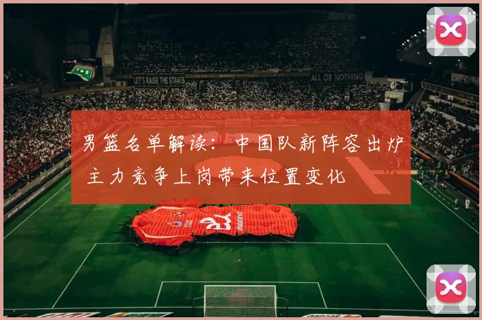 男篮名单解读：中国队新阵容出炉 主力竞争上岗带来位置变化