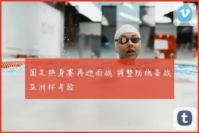 国足热身赛再迎雨战 调整防线备战亚洲杯考验