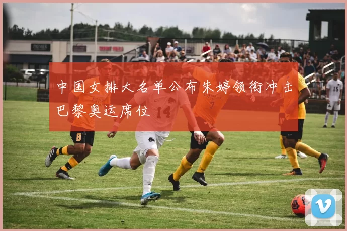 中国女排大名单公布朱婷领衔冲击巴黎奥运席位