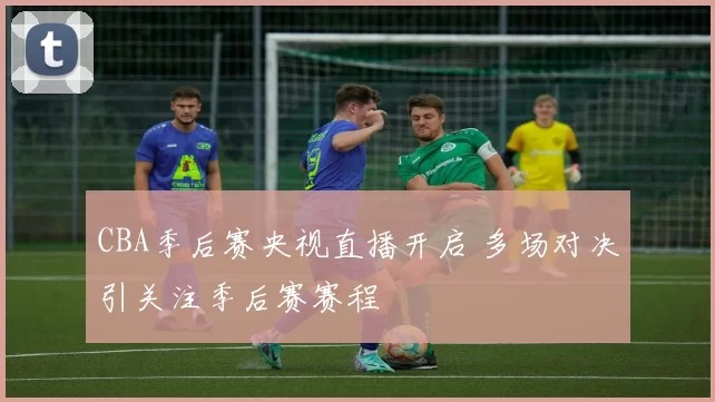 CBA季后赛央视直播开启 多场对决引关注季后赛赛程