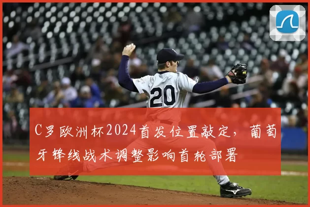 C罗欧洲杯2024首发位置敲定，葡萄牙锋线战术调整影响首轮部署