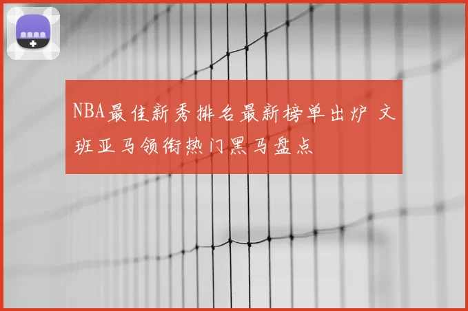 NBA最佳新秀排名最新榜单出炉 文班亚马领衔热门黑马盘点