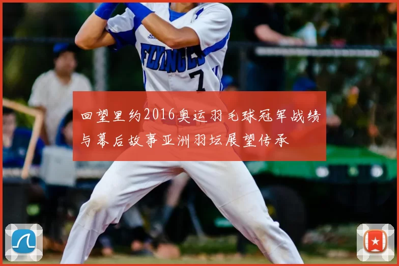 回望里约2016奥运羽毛球冠军战绩与幕后故事亚洲羽坛展望传承