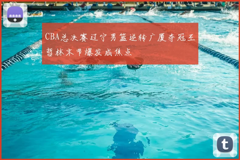 CBA总决赛辽宁男篮逆转广厦夺冠王哲林末节爆发成焦点