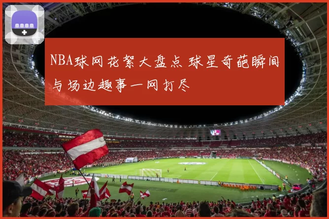 NBA球网花絮大盘点 球星奇葩瞬间与场边趣事一网打尽