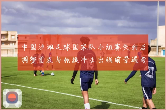 中国沙滩足球国家队小组赛失利后调整首发与轮换冲击出线前景遇考验