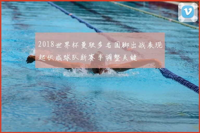 2018世界杯曼联多名国脚出战表现起伏成球队新赛季调整关键