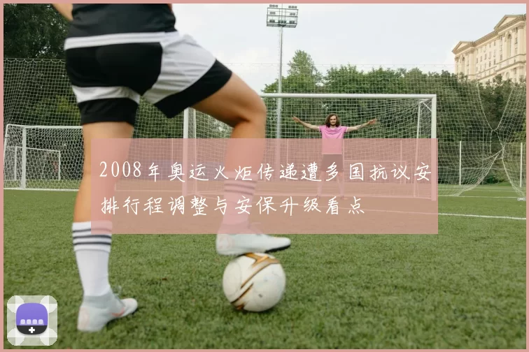 2008年奥运火炬传递遭多国抗议安排行程调整与安保升级看点