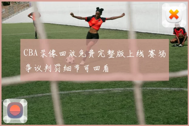 CBA录像回放免费完整版上线 赛场争议判罚细节可回看
