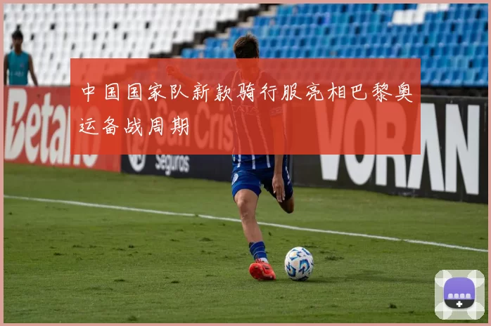 中国国家队新款骑行服亮相巴黎奥运备战周期