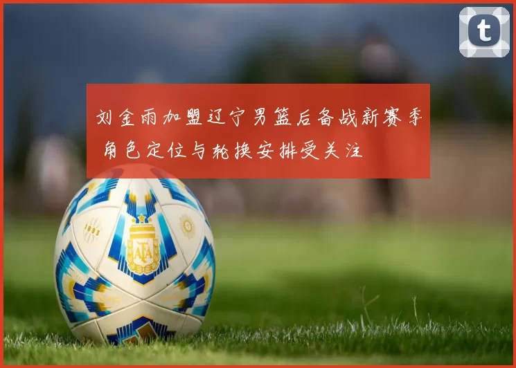 刘金雨加盟辽宁男篮后备战新赛季 角色定位与轮换安排受关注