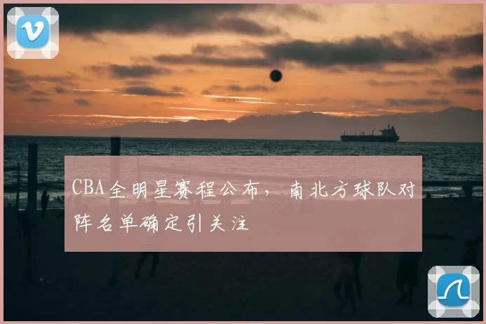 CBA全明星赛程公布,南北方球队对阵名单确定引关注