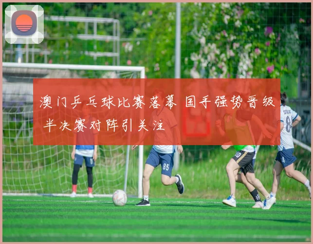 澳门乒乓球比赛落幕 国手强势晋级 半决赛对阵引关注