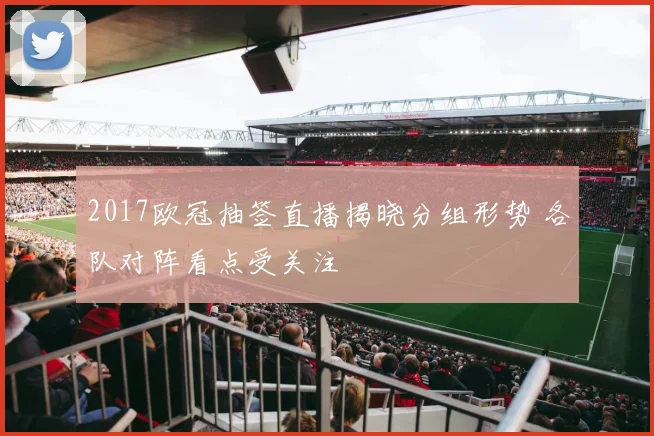2017欧冠抽签直播揭晓分组形势 各队对阵看点受关注