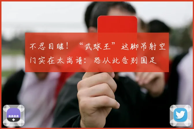 不忍目睹!“武球王”这脚吊射空门实在太离谱:恐从此告别国足