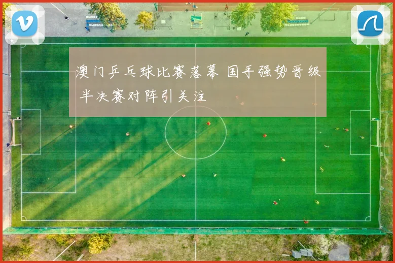 澳门乒乓球比赛落幕 国手强势晋级 半决赛对阵引关注